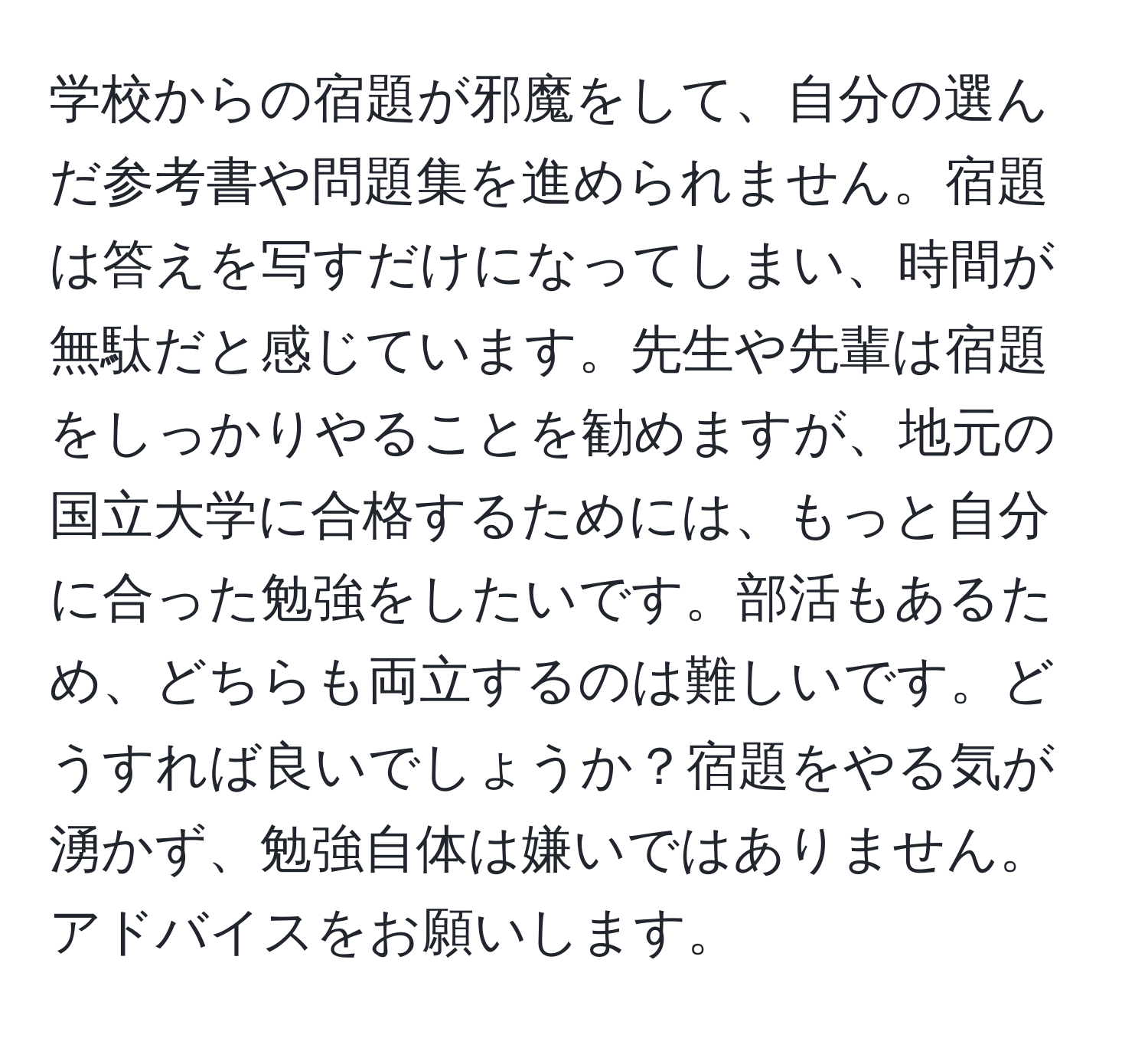 学校からの宿題が邪魔をして、自分の選んだ参考書や問題集を進められません。宿題は答えを写すだけになってしまい、時間が無駄だと感じています。先生や先輩は宿題をしっかりやることを勧めますが、地元の国立大学に合格するためには、もっと自分に合った勉強をしたいです。部活もあるため、どちらも両立するのは難しいです。どうすれば良いでしょうか？宿題をやる気が湧かず、勉強自体は嫌いではありません。アドバイスをお願いします。