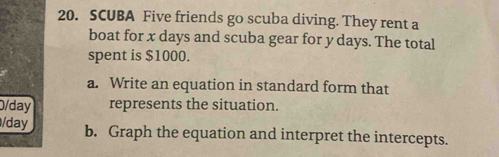 SCUBA Five friends go scuba diving. They rent a 
boat for x days and scuba gear for y days. The total 
spent is $1000. 
a. Write an equation in standard form that
0/day represents the situation. 
/day b. Graph the equation and interpret the intercepts.