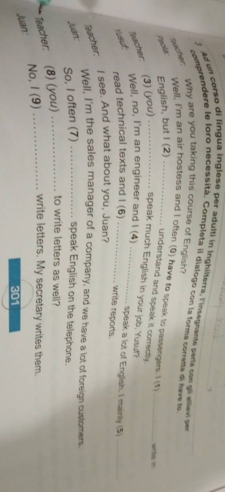 Ad un corso di lingua inglese per adulti in Inghilterra, l'insegnante parla con gli allievi per 
comprendere le loro necessità. Completa il díalogo con la forma corretta di have to. 
Bacher: Why are you taking this course of English? 
Well, I'm an air hostess and I often (0) have to speak to passengers. I (1)_ 
Paola: 
English, but I (2)_ 
understand and speak it correctly. 
write in 
Teacher: (3) (you) _speak much English in your job, Yusuf? 
Well, no, I'm an engineer and I (4)_ 
read technical texts and I (6) 
Yusuf: _speak a lot of English. I mainly (5)_ 
write reports. 
Teacher: I see. And what about you, Juan? 
Well, I'm the sales manager of a company, and we have a lot of foreign customers. 
Juan: 
So, I often (7) _speak English on the telephone. 
Teacher: (8) (you)__ 
to write letters as well? 
No, I (9) 
write letters. My secretary writes them. 
Juan:
301