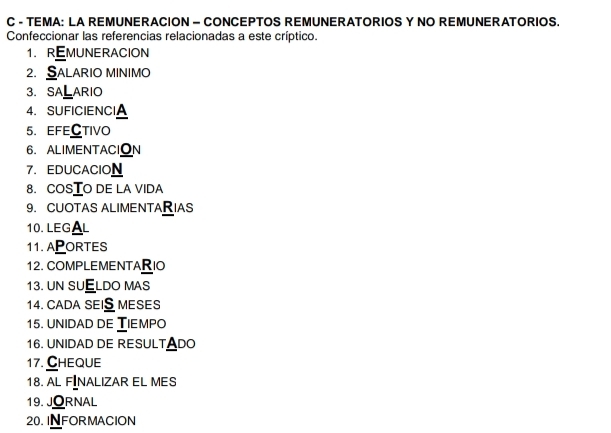 TEMA: LA REMUNERACION - CONCEPTOS REMUNERATORIOS Y NO REMUNERATORIOS. 
Confeccionar las referencias relacionadas a este críptico. 
1. REMUNERACION 
2. SALARIO MINIMO 
3.SALARIO 
4. SUFICIENCIA 
5. EFECTIVo 
6. ALIMENTACION 
7. EDUCACION 
8. COSTO DE LA VIDA 
9. CUOTAS ALIMENTARIAS 
10. LEG AL 
11. APORTES 
12. COMPLEMENTARIO 
13. UN SUELDO MAS 
14. CADA SEIS MESES 
15. UNIDAD DE TIEMPO 
16. UNIDAD DE RESULTADO 
17. Cheque 
18. AL FINALIZAR EL MES 
19. JORNAL 
20. INFORMACION