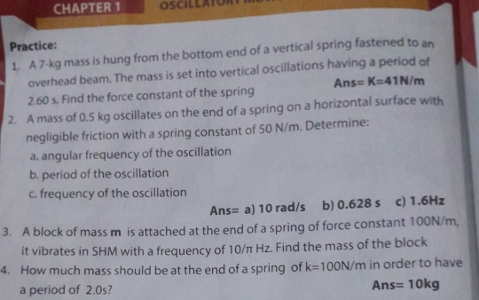 CHAPTER 1 OSCILLATOR 
Practice: 
1. A 7-kg mass is hung from the bottom end of a vertical spring fastened to an 
overhead beam. The mass is set into vertical oscillations having a period of
2.60 s. Find the force constant of the spring Ans=K=41N/m
2. A mass of 0.5 kg oscillates on the end of a spring on a horizontal surface with 
negligible friction with a spring constant of 50 N/m. Determine: 
a. angular frequency of the oscillation 
b. period of the oscillation 
c. frequency of the oscillation 
Ans= a) 10 rad/s b) 0.628 s c) 1.6Hz
3. A block of mass m is attached at the end of a spring of force constant 100N/m, 
it vibrates in SHM with a frequency of 10/π Hz. Find the mass of the block 
4. How much mass should be at the end of a spring of k=100N/m in order to have 
a period of 2.0s?
Ans=10kg