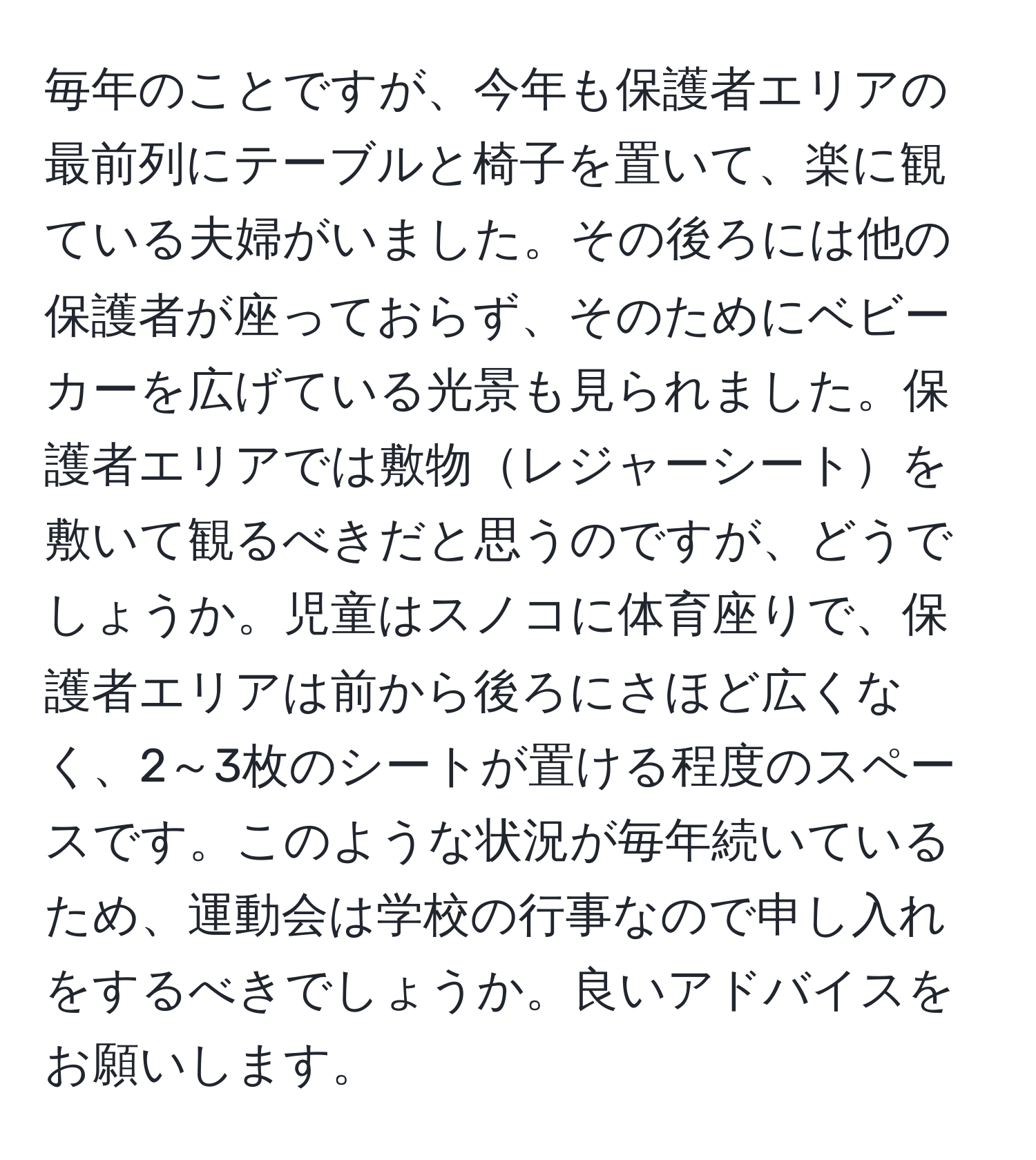 毎年のことですが、今年も保護者エリアの最前列にテーブルと椅子を置いて、楽に観ている夫婦がいました。その後ろには他の保護者が座っておらず、そのためにベビーカーを広げている光景も見られました。保護者エリアでは敷物レジャーシートを敷いて観るべきだと思うのですが、どうでしょうか。児童はスノコに体育座りで、保護者エリアは前から後ろにさほど広くなく、2～3枚のシートが置ける程度のスペースです。このような状況が毎年続いているため、運動会は学校の行事なので申し入れをするべきでしょうか。良いアドバイスをお願いします。