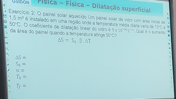 GUIDON Física - Física - Dilatação superficial
Exercício 2: O painel solar aquecido Um painel solar de vidro com área inicial de 1,5m^2 é instalado em uma região onde a temperatura média diária varia de 10°C a
50°C. O coeficiente de dilatação linear do vidro é 9* 10^(-60)C^(-1). Qual é o aumento
da área do painel quando a temperatura atinge 50°C
△ S=S_0.beta .△ T
△ S=
S_0=
alpha =
T_0=
7
T_f=