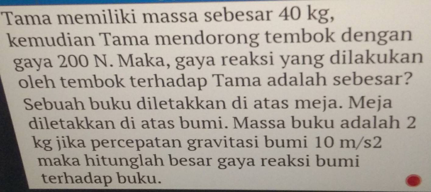 Tama memiliki massa sebesar 40 kg, 
kemudian Tama mendorong tembok dengan 
gaya 200 N. Maka, gaya reaksi yang dilakukan 
oleh tembok terhadap Tama adalah sebesar? 
Sebuah buku diletakkan di atas meja. Meja 
diletakkan di atas bumi. Massa buku adalah 2
kg jika percepatan gravitasi bumi 10 m/s2
maka hitunglah besar gaya reaksi bumi 
terhadap buku.