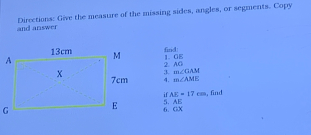 Directions: Give the measure of the missing sides, angles, or segments. Copy 
and answer 
find: 
1. GE
2. AG
3. m∠ GAM
4. m∠ AME
if AE=17cm , find 
5. AE
6. GX