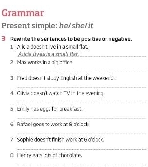 Grammar 
Present simple: he/she/it 
3 Rewrite the sentences to be positive or negative. 
1 Alicia doesn't live in a small flat. 
Alicia lives in a small flat._ 
2 Max works in a big office. 
_ 
3 Fred doesn't study English at the weekend. 
_ 
4 Olivia doesn't watch TV in the evening. 
_ 
5 Emily has eggs for breakfast. 
_ 
6 Rafael goes to work at 8 o'clock. 
_ 
7 Sophie doesn't finish work at 6 o'clock. 
_ 
8 Henry eats lots of chocolate. 
_