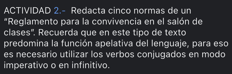 ACTIVIDAD 2.- Redacta cinco normas de un 
“Reglamento para la convivencia en el salón de 
clases”. Recuerda que en este tipo de texto 
predomina la función apelativa del lenguaje, para eso 
es necesario utilizar los verbos conjugados en modo 
imperativo o en infinitivo.