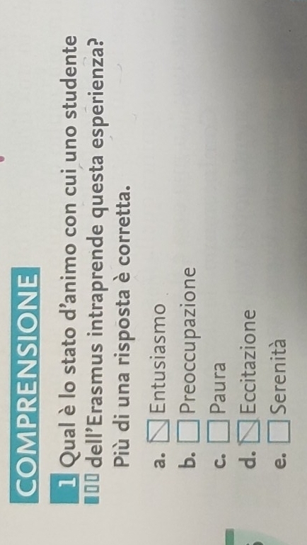 COMPRENSIONE
1 Qual è lo stato d'animo con cui uno studente
I=* dell'Erasmus intraprende questa esperienza?
Più di una risposta è corretta.
a. Entusiasmo
b. Preoccupazione
C. Paura
d. Eccitazione
e. Serenità