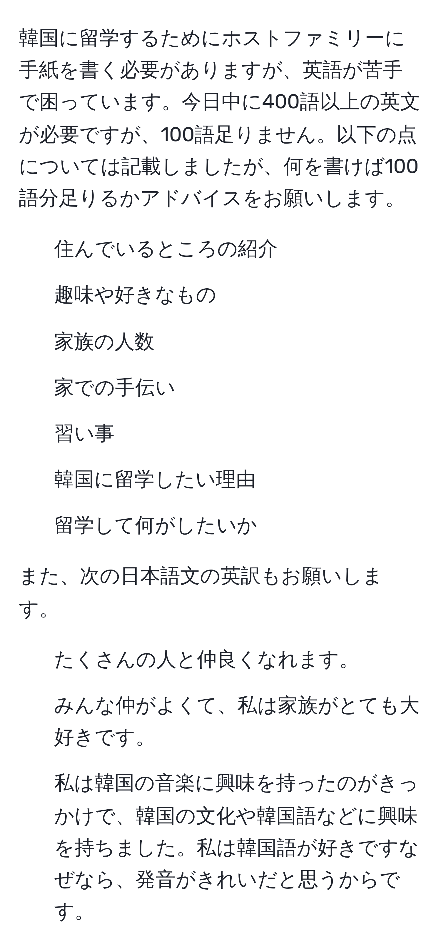 韓国に留学するためにホストファミリーに手紙を書く必要がありますが、英語が苦手で困っています。今日中に400語以上の英文が必要ですが、100語足りません。以下の点については記載しましたが、何を書けば100語分足りるかアドバイスをお願いします。  
- 住んでいるところの紹介  
- 趣味や好きなもの  
- 家族の人数  
- 家での手伝い  
- 習い事  
- 韓国に留学したい理由  
- 留学して何がしたいか  

また、次の日本語文の英訳もお願いします。  
- たくさんの人と仲良くなれます。  
- みんな仲がよくて、私は家族がとても大好きです。  
- 私は韓国の音楽に興味を持ったのがきっかけで、韓国の文化や韓国語などに興味を持ちました。私は韓国語が好きですなぜなら、発音がきれいだと思うからです。