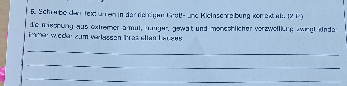 Schreibe den Text unten in der richtigen Groß- und Kleinschreibung korrekt ab. (2 P.) 
die mischung aus extremer armut, hunger, gewalt und menschlicher verzweiflung zwingt kinder 
immer wieder zum verlassen ihres elternhauses. 
_ 
_ 
_