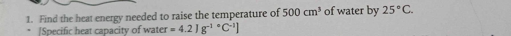 Find the heat energy needed to raise the temperature of 500cm^3 of water by 25°C. 
[Specific heat capacity of water =4.2Jg^((-1)°C^-1)]
