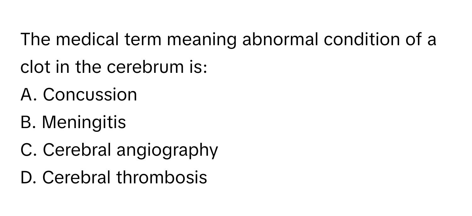 The medical term meaning abnormal condition of a clot in the cerebrum is:

A. Concussion 
B. Meningitis 
C. Cerebral angiography 
D. Cerebral thrombosis