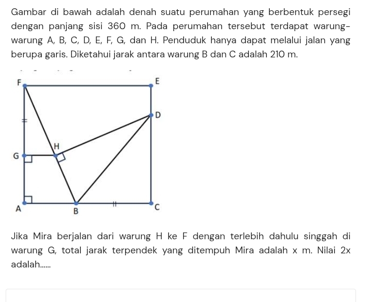 Gambar di bawah adalah denah suatu perumahan yang berbentuk persegi 
dengan panjang sisi 360 m. Pada perumahan tersebut terdapat warung- 
warung A, B, C, D, E, F, G, dan H. Penduduk hanya dapat melalui jalan yang 
berupa garis. Diketahui jarak antara warung B dan C adalah 210 m. 
Jika Mira berjalan dari warung H ke F dengan terlebih dahulu singgah di 
warung G, total jarak terpendek yang ditempuh Mira adalah x m. Nilai 2x
adalah......