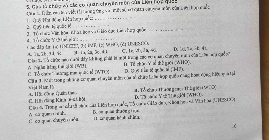 Các tổ chức và các cơ quan chuyên môn của Liên hợp quốc
Câu 1. Điền các tên viết tắt tương ứng với một số cơ quan chuyên môn của Liên hợp quốc
1. Quỹ Nhi đồng Liên hợp quốc:_
2. Quỹ tiền tệ quốc tế:_
3. Tổ chức Văn hóa, Khoa học và Giáo dục Liên hợp quốc:_
4. Tổ chức Y tế thế giới:_
Các đáp án: (a) UNICEF, (b) IMF, (c) WHO, (d) UNESCO.
A. 1a, 2b, 3d, 4c. B. 1b, 2a, 3c, 4d. C. 1c, 2b, 3a, 4d. D. 1d, 2c, 3b, 4a.
Câu 2. Tổ chức nào dưới đây không phải là một trong các cơ quan chuyên môn của Liên hợp quốc?
A. Ngân hàng thế giới (WB). B. Tổ chức Y tế thế giới (WHO).
C. Tổ chức Thương mại quốc tế (WTO). D. Quỹ tiền tệ quốc tế (IMF).
Câu 3. Một trong những cơ quan chuyên môn của tổ chức Liên hợp quốc đang hoạt động hiệu quả tại
Việt Nam là
A. Hội đồng Quản thác. B. Tổ chức Thương mại Thế giới (WTO).
C. Hội đồng Kinh tế-xã hội. D. Tổ chức Y tế Thế giới (WHO).
Câu 4. Trong cơ cấu tổ chức của Liên hợp quốc, Tổ chức Giáo dục, Khoa học và Văn hóa (UNESCO)
A. cơ quan chính. B. cơ quan thường trực.
C. cơ quan chuyên môn. D. cơ quan hành chính.
10