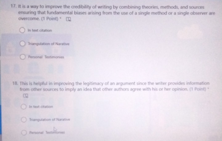 It is a way to improve the credibility of writing by combining theories, methods, and sources
ensuring that fundamental biases arising from the use of a single method or a single observer are
overcome. (1 Point)*
In text citation
Triangulation of Narative
Personal Testimonies
18. This is helpful in improving the legitimacy of an argument since the writer provides information
from other sources to imply an idea that other authors agree with his or her opinion. (1 Point) "
In text citation
Triangulation of Narative
Personal Testimonies