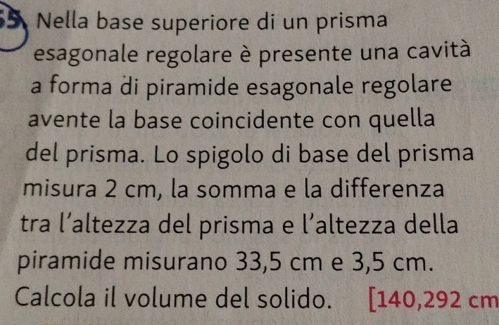 Nella base superiore di un prisma 
esagonale regolare è presente una cavità 
a forma di piramide esagonale regolare 
avente la base coincidente con quella 
del prisma. Lo spigolo di base del prisma 
misura 2 cm, la somma e la differenza 
tra l’altezza del prisma e l’altezza della 
piramide misurano 33,5 cm e 3,5 cm. 
Calcola il volume del solido. . [ 140,292 cm