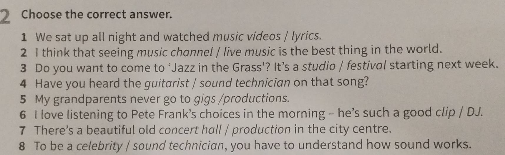 Choose the correct answer. 
1 We sat up all night and watched music videos / lyrics. 
2 I think that seeing music channel / live music is the best thing in the world. 
3 Do you want to come to ‘Jazz in the Grass’? It’s a studio / festival starting next week. 
4 Have you heard the guitarist / sound technician on that song? 
5 My grandparents never go to gigs /productions. 
6 I love listening to Pete Frank's choices in the morning - he’s such a good clip / DJ. 
7 There’s a beautiful old concert hall / production in the city centre. 
8 To be a celebrity / sound technician, you have to understand how sound works.