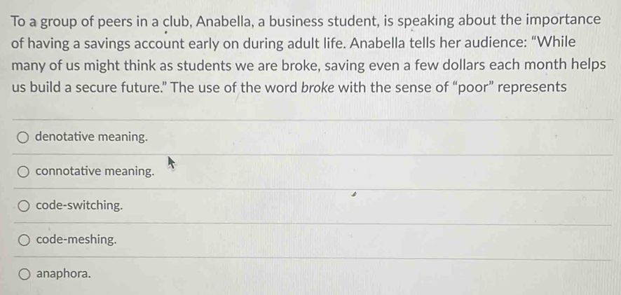 To a group of peers in a club, Anabella, a business student, is speaking about the importance
of having a savings account early on during adult life. Anabella tells her audience: “While
many of us might think as students we are broke, saving even a few dollars each month helps
us build a secure future.” The use of the word broke with the sense of “poor” represents
denotative meaning.
connotative meaning.
code-switching.
code-meshing.
anaphora.