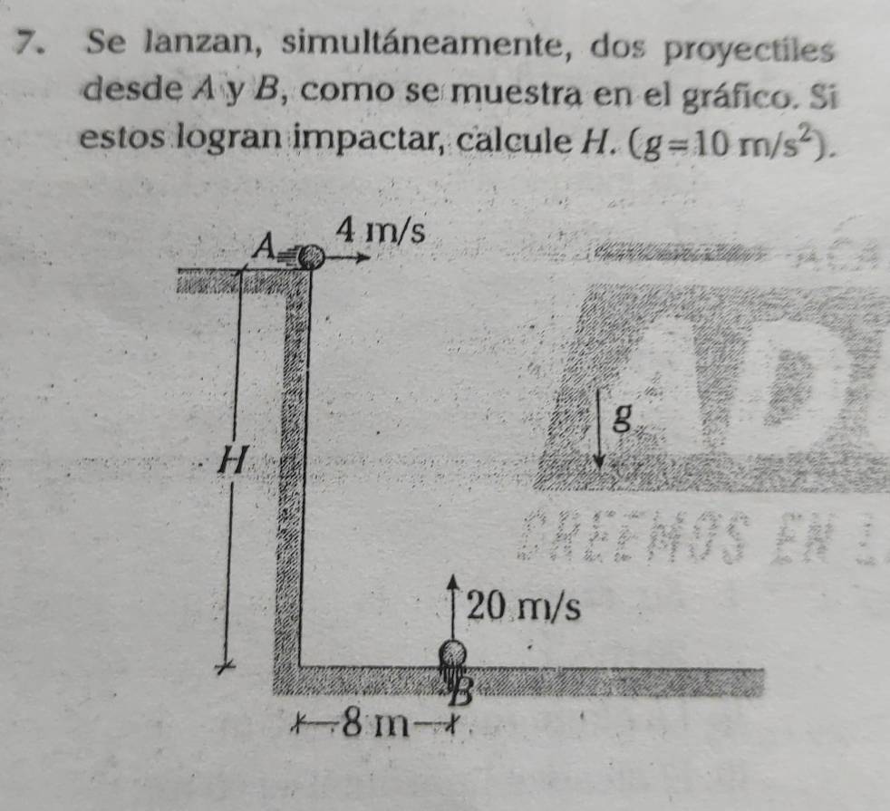 Se lanzan, simultáneamente, dos proyectiles 
desde A y B, como se muestra en el gráfico. Si 
estos logran impactar, calcule H. (g=10m/s^2). 
A 4 m/s
g
H
20 m/s
B
8 m X