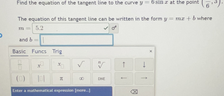 Find the equation of the tangent line to the curve y=6sin x at the point (frac 6,3). 
The equation of this tangent line can be written in the form y=mx+b where
m=|5.2 v| sigma^4
and b=□
Basic Funcs Trig 
× 
 □ /□   x^(□) x_□  sqrt() sqrt[n]() ↑ downarrow 
() |□ | π ∞ DNE
Enter a mathematical expression [more..]