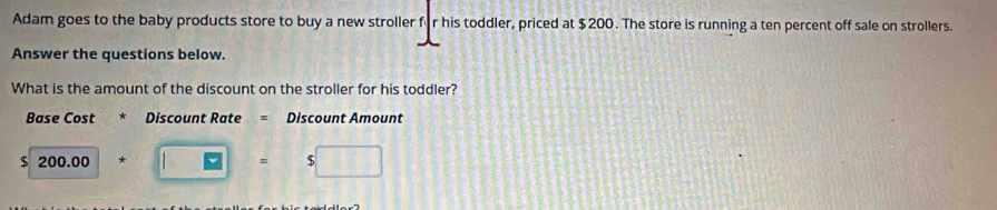 Adam goes to the baby products store to buy a new stroller für his toddler, priced at $200. The store is running a ten percent off sale on strollers. 
Answer the questions below. 
What is the amount of the discount on the stroller for his toddler? 
Base Cost * Discount Rate = Discount Amount
$ 200.00 0+□ =s□