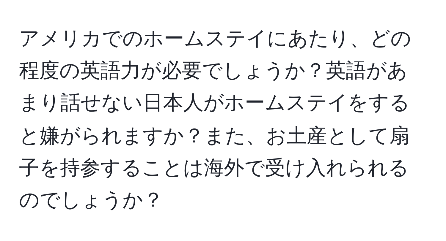 アメリカでのホームステイにあたり、どの程度の英語力が必要でしょうか？英語があまり話せない日本人がホームステイをすると嫌がられますか？また、お土産として扇子を持参することは海外で受け入れられるのでしょうか？