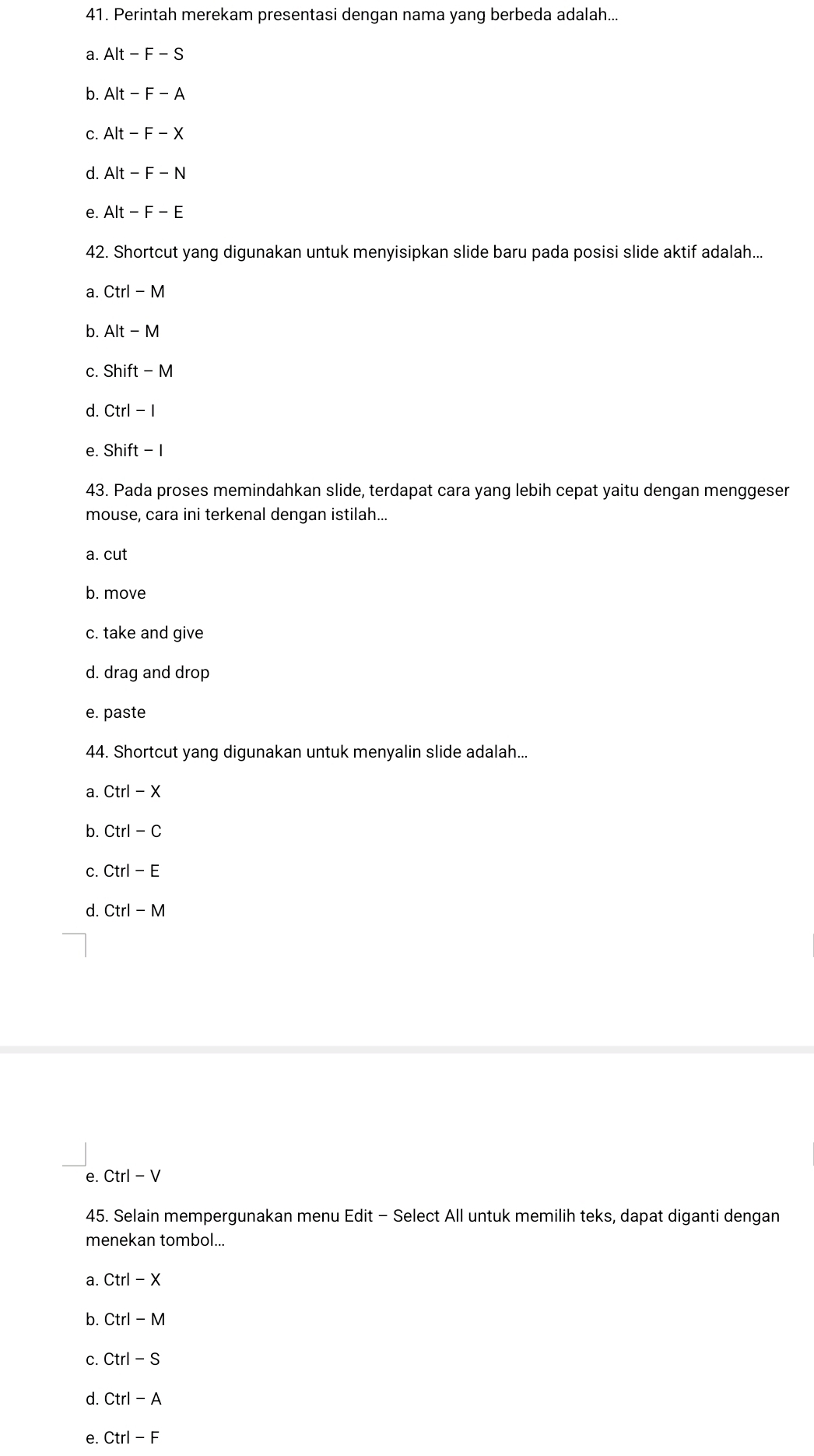 Perintah merekam presentasi dengan nama yang berbeda adalah...
a. Alt-F-S
b. AIt-F-A
C. Alt-F-X
d. Alt-F-N
e. AIt-F-E
42. Shortcut yang digunakan untuk menyisipkan slide baru pada posisi slide aktif adalah...
a. Ctrl-M
b. Alt-M
C. Shift-M
d. Ctrl-I
e. Shift-I
43. Pada proses memindahkan slide, terdapat cara yang lebih cepat yaitu dengan menggeser
mouse, cara ini terkenal dengan istilah...
a. cut
b. move
c. take and give
d. drag and drop
e. paste
44. Shortcut yang digunakan untuk menyalin slide adalah...
a. Ctrl-X
b. Ctrl-C
C. Ctrl-E
d. Ctrl-M
e. Ctrl-V
45. Selain mempergunakan menu Edit - Select All untuk memilih teks, dapat diganti dengan
menekan tombol...
a. Ctrl-X
b. Ctrl-M
C. Ctrl-S
d. Ctrl-A
e. Ctrl-F