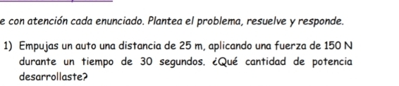 con atención cada enunciado. Plantea el problema, resuelve y responde. 
1) Empujas un auto una distancia de 25 m, aplicando una fuerza de 150 N
durante un tiempo de 30 segundos. ¿Qué cantidad de potencia 
desarrollaste?