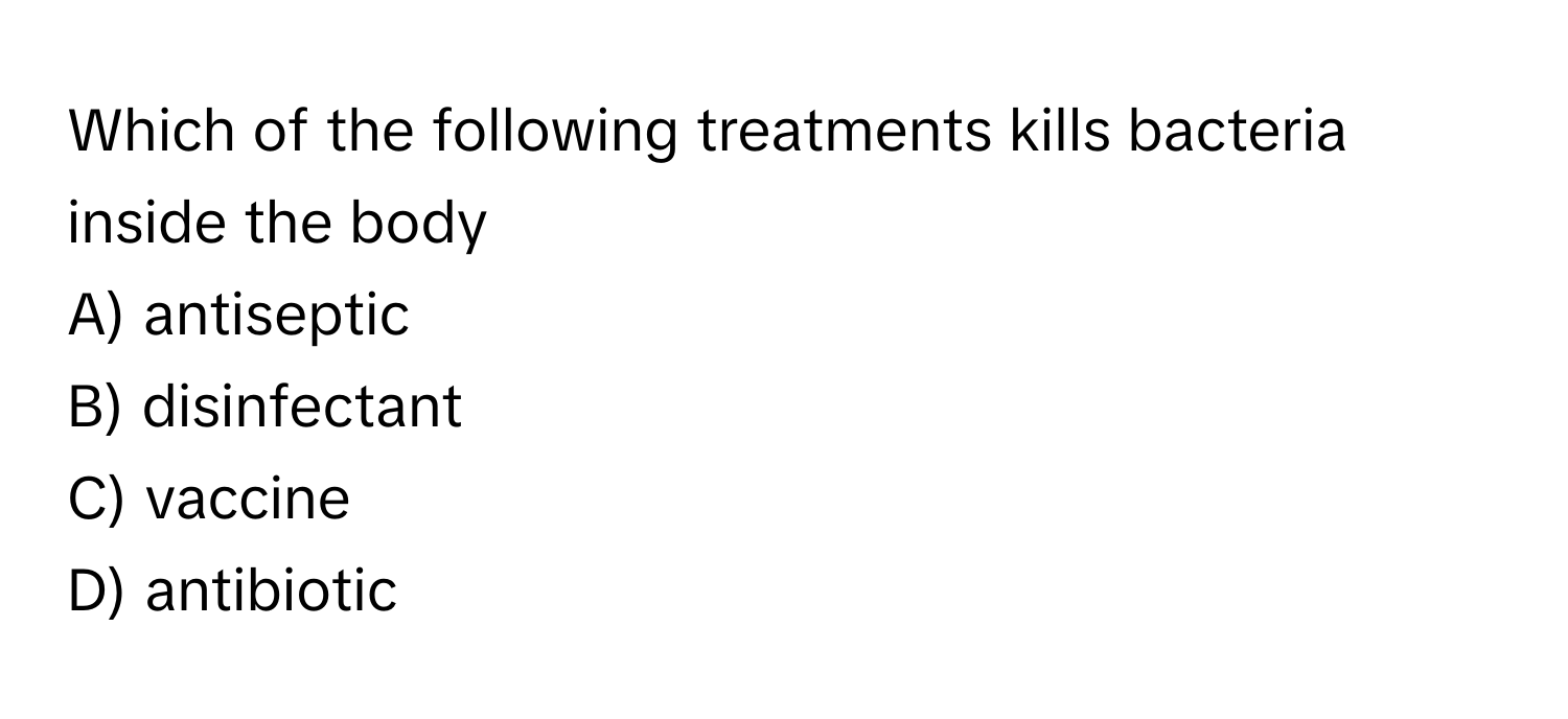 Which of the following treatments kills bacteria inside the body
 

A) antiseptic
B) disinfectant
C) vaccine
D) antibiotic