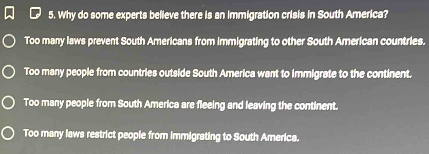 Why do some experts believe there is an immigration crisis in South America?
Too many laws prevent South Americans from immigrating to other South American countries.
Too many people from countries outside South America want to immigrate to the continent.
Too many people from South America are fleeing and leaving the continent.
Too many laws restrict people from immigrating to South America.