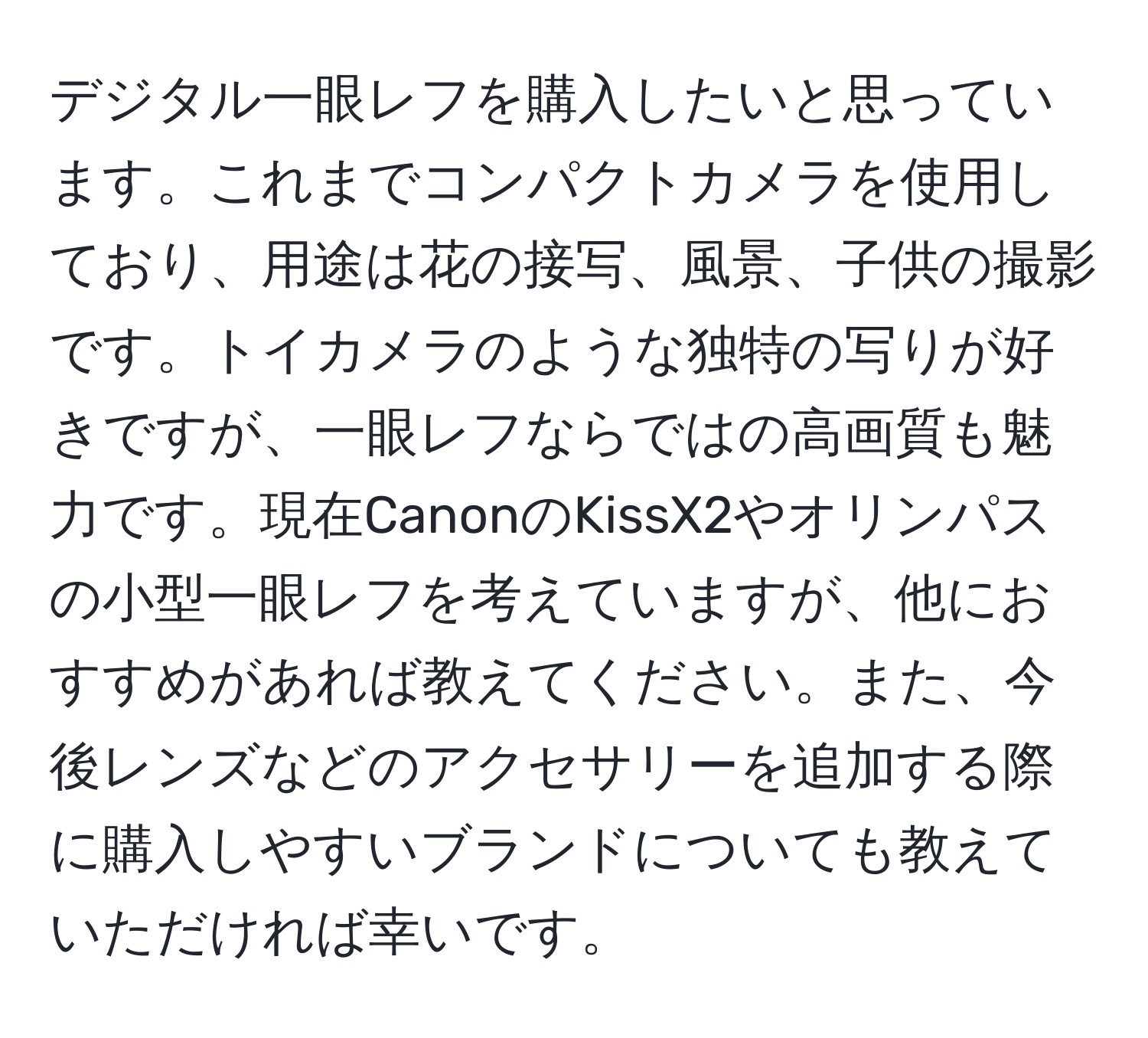 デジタル一眼レフを購入したいと思っています。これまでコンパクトカメラを使用しており、用途は花の接写、風景、子供の撮影です。トイカメラのような独特の写りが好きですが、一眼レフならではの高画質も魅力です。現在CanonのKissX2やオリンパスの小型一眼レフを考えていますが、他におすすめがあれば教えてください。また、今後レンズなどのアクセサリーを追加する際に購入しやすいブランドについても教えていただければ幸いです。