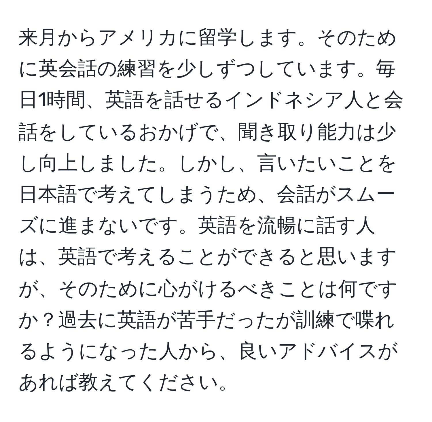 来月からアメリカに留学します。そのために英会話の練習を少しずつしています。毎日1時間、英語を話せるインドネシア人と会話をしているおかげで、聞き取り能力は少し向上しました。しかし、言いたいことを日本語で考えてしまうため、会話がスムーズに進まないです。英語を流暢に話す人は、英語で考えることができると思いますが、そのために心がけるべきことは何ですか？過去に英語が苦手だったが訓練で喋れるようになった人から、良いアドバイスがあれば教えてください。