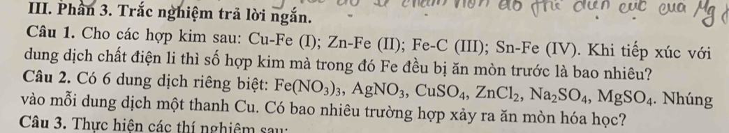 Phần 3. Trắc nghiệm trả lời ngắn. 
Câu 1. Cho các hợp kim sau: Cu-Fe (I); Zn -Fe (II); Fe-C (III); Sn-Fe (IV). Khi tiếp xúc với 
dung dịch chất điện li thì số hợp kim mà trong đó Fe đều bị ăn mòn trước là bao nhiêu? 
Câu 2. Có 6 dung dịch riêng biệt: Fe(NO_3)_3, AgNO_3, CuSO_4, ZnCl_2, Na_2SO_4, MgSO_4. Nhúng 
vào mỗi dung dịch một thanh Cu. Có bao nhiêu trường hợp xảy ra ăn mòn hóa học? 
Câu 3. Thực hiện các thí nghiệm sau: