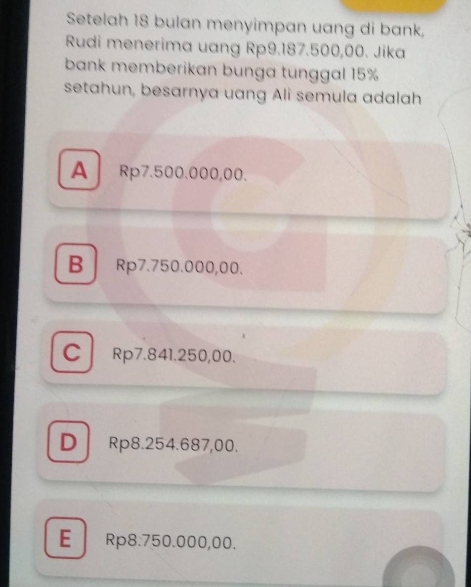 Setelah 18 bulan menyimpan uang di bank,
Rudi menerima uang Rp9.187.500,00. Jika
bank memberikan bunga tunggal 15%
setahun, besarnya uang Ali semula adalah
A Rp7.500.000,00.
B Rp7.750.000,00.
C Rp7.841.250,00.
D Rp8.254.687,00.
E Rp8.750.000,00.