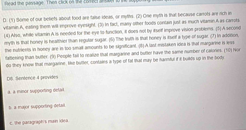 Read the passage. Then click on the correct answer to the supporing
D. (1) Some of our beliefs about food are false ideas, or myths. (2) One myth is that because carrots are rich in
vitamin A, eating them will improve eyesight. (3) In fact, many other foods contain just as much vitamin A as carrots
(4) Also, while vitamin A is needed for the eye to function, it does not by itself improve vision problems. (5) A second
myth is that honey is healthier than regular sugar. (6) The truth is that honey is itself a type of sugar. (7) In addition,
the nutrients in honey are in too small amounts to be significant. (8) A last mistaken idea is that margarine is less
fattening than butter. (9) People fail to realize that margarine and butter have the same number of calories. (10) Nor
do they know that margarine, like butter, contains a type of fat that may be harmful if it builds up in the body.
D8. Sentence 4 provides
a. a minor supporting detail.
b. a major supporting detail.
c. the paragraph's main idea.