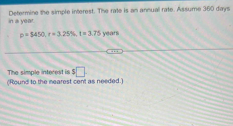 Determine the simple interest. The rate is an annual rate. Assume 360 days
in a year.
p=$450, r=3.25% , t=3.75 years
The simple interest is $□. 
(Round to the nearest cent as needed.)