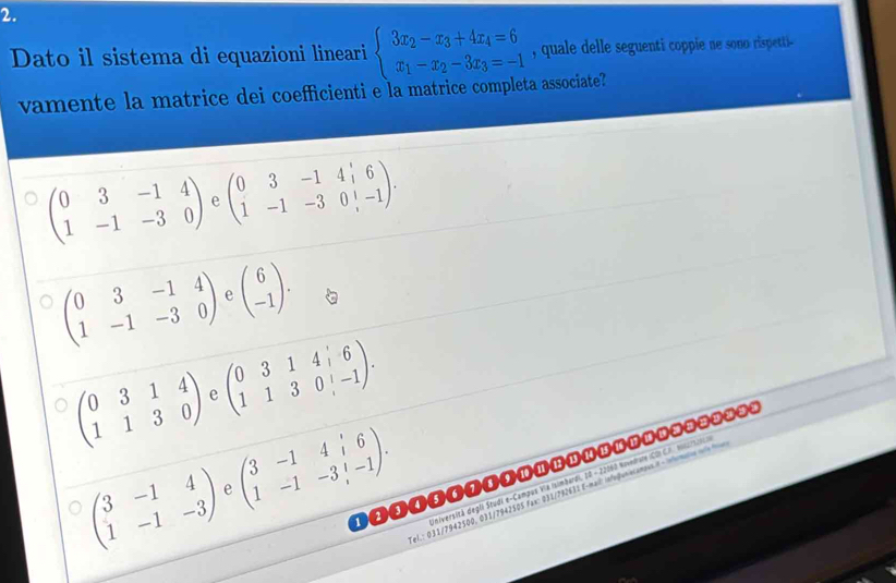 Dato il sistema di equazioni lineari beginarrayl 3x_2-x_3+4x_4=6 x_1-x_2-3x_3=-1endarray. , quale delle seguenti coppie ne sono rispetti--
vamente la matrice dei coefficienti e la matrice completa associate?
beginpmatrix 0&3&-1&4 1&-1&-3&0endpmatrix e beginpmatrix 0&3&-1&4&6 1&-1&-3&0&|-1endpmatrix.
beginpmatrix 0&3&-1&4 1&-1&-3&0endpmatrix e beginpmatrix 6 -1endpmatrix.
beginpmatrix 0&3&1&4 1&1&3&0endpmatrix e beginpmatrix 0&3&1&4&6 1&1&3&0&-1endpmatrix.
beginpmatrix 3&-1&4 1&-1&-3endpmatrix beginpmatrix 3&-1&4&i&6 1&-1&-3&i&-1endpmatrix. 
Università degli Studi e-Campus VIa (simbardi, 10 - 22060 Novedrure (COI C.A. Ni27t/Nc)
e
el.: 031/7942500, 031/7942505 Fax: 031/732631 E-mail infeguniecampus 8 - nomaroa ma