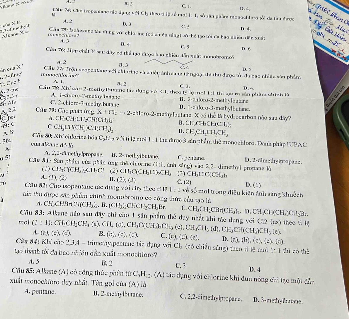 Alkane X có cổi
A. 2 B. 3 C.1. D. 4.
Câu 74: Cho isopentane tác dụng với Cl_2 theo tỉ lệ số mol 1:1 , số sản phẩm monochloro tối đa thu được
là
2,3-dimethyll  của X là
A. 2 B. 3 D. 4.
C. 5
Alkane X c
Câu 75: Isohexane tác dụng với chlorine (có chiéu sáng) có thẻ tạo tói đa bao nhiêu dãn xuát
monochloro?
A. 3 B. 4 C. 5
D. 6
Câu 76: Hợp chất Y sau đây có thể tạo được bao nhiêu dẫn xuất monobromo?
A. 2 B. 3 D. 5
ên của X '
C. 4
Câu 77: Trộn neopentane với chlorine và chiếu ánh sáng tử ngoại thì thu được tối đa bao nhiêu sản phầm
. 2-dime monochlorine?
7: Cho ł A. 1.
B. 2. C. 3. D. 4.
A. 2-me
Câu 78: Khi cho 2-methylbutane tác dụng với Cl_2 theo tỷ lệ mol 1:1 thì tạo ra sản phầm chính là
C2,3-( A. 1-chloro-2-methy!butane B. 2-chloro-2-methylbutane
8: Alk C. 2-chloro-3-methylbutane D. 1-chloro-3-methylbutane.
A. 2,2  Câu 79: Cho phản ứng:
C. per
A. CH_3CH_2CH_2CH(CH_3)_2
49:C X+Cl_2 → 2-chloro-2-methylbutane. X có thể là hydrocarbon nào sau đây?
C.
A. 8 CH_3CH(CH_3)CH(CH_3)_2 B.
D. CH_3CH_2CH_2CH_3
50: CH_3CH_2CH(CH_3)_2
* Câu 80: Khi chlorine hóa C_5H_12 với tỉ lệ mol 1:1 thu được 3 sản phẩm thế monochloro. Danh pháp IUPAC
của alkane đó là
A.
A. 2,2-dimethylpropane. B. 2-methylbutane.
u 51 C. pentane. D. 2-dimethylpropane.
Câu 81: Sản phẩm của phản ứng thế chlorine (1:1 , ánh sáng) vào 2,2- dimethyl propane là
1
(1) CH_3C(CH_3)_2CH_2Cl (2) CH_3C(CH_2Cl)_2CH_3
u f (3) CH_3ClC(CH_3)_3
A. (1); (2) B. (2); (3) C. (2) D. (1)
on  Câu 82: Cho isopentane tác dụng với Br_2 theo tỉ lệ 1:1 về số mol trong điều kiện ánh sáng khuếch
tán thu được sản phẩm chính monobromo có công thức cầu tạo là
a
A. CH_3CHBrCH(CH_3)_2. B. (CH_3)_2CHCH_2CH_2Br. C. CH_3CH_2CBr(CH_3)_2. D. CH_3CH(CH_3)CH_2Br
Câu 83: Alkane nào sau đây chỉ cho 1 sản phầm thế duy nhất khi tác dụng với Cl2 (as) theo tỉ lệ
mol (1:1):CH_3CH_2CH_3(a),CH_4(b),CH_3C(CH_3)_2CH_3(c),CH_3CH_3 (d),CH_3CH(CH_3)CH_3(e)
A. (a), (e), (d). B. (b), (c), (d). C. (c) (d),(e). D. (a),(b),(c) ), (e), (d).
Câu 84: Khi cho 2,3,4 - trimethylpentane tác dụng với Cl_2 (có chiếu sáng) theo tỉ lệ mol 1:1 thì có thể
tạo thành tối đa bao nhiêu dẫn xuất monochloro?
A. 5 B. 2 C. 3 D. 4
Câu 85: Alkane (A) có công thức phân tử C_5H_12. (A) tác dụng với chlorine khi đun nóng chỉ tạo một dẫn
xuất monochloro duy nhất. Tên gọi của (A) là
A. pentane. B. 2-methylbutane. C. 2,2-dimethylpropane. D. 3-methylbutane.