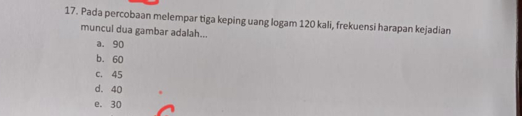 Pada percobaan melempar tiga keping uang logam 120 kali, frekuensi harapan kejadian
muncul dua gambar adalah...
a. 90
b. 60
c. 45
d. 40
e. 30