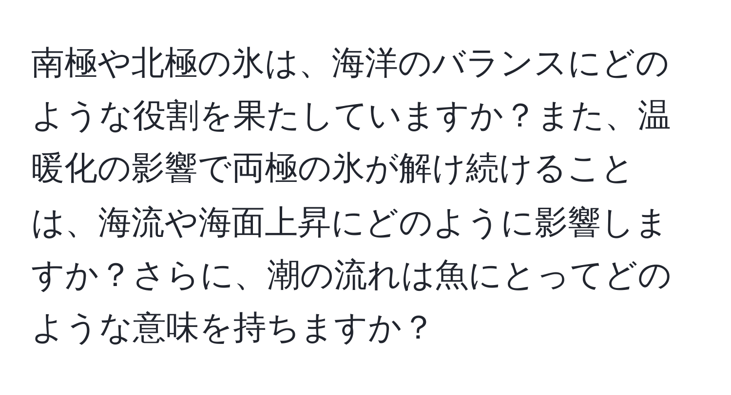 南極や北極の氷は、海洋のバランスにどのような役割を果たしていますか？また、温暖化の影響で両極の氷が解け続けることは、海流や海面上昇にどのように影響しますか？さらに、潮の流れは魚にとってどのような意味を持ちますか？