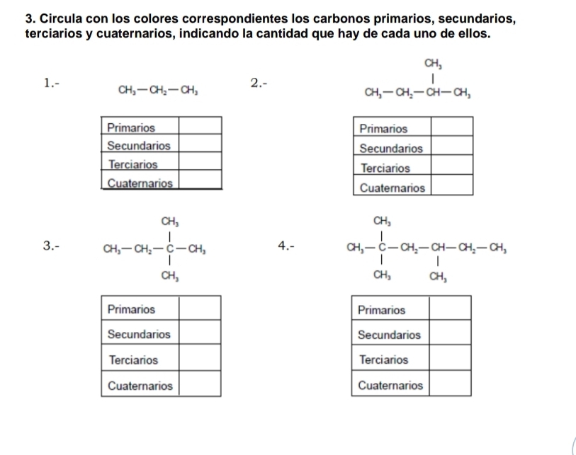 Circula con los colores correspondientes los carbonos primarios, secundarios, 
terciarios y cuaternarios, indicando la cantidad que hay de cada uno de ellos.
CH_3
1.- CH_3-CH_2-CH_3
2.- (-3,4)
CH_3-CH_2-CH-CH_3

3.- beginarrayr 04 a_5-a_6-^0c_5 0H_0 a_5endarray 4.- [beginarrayr 04^(04)- 1/4 -04-[-a-04-0] 0a,04,endarray.