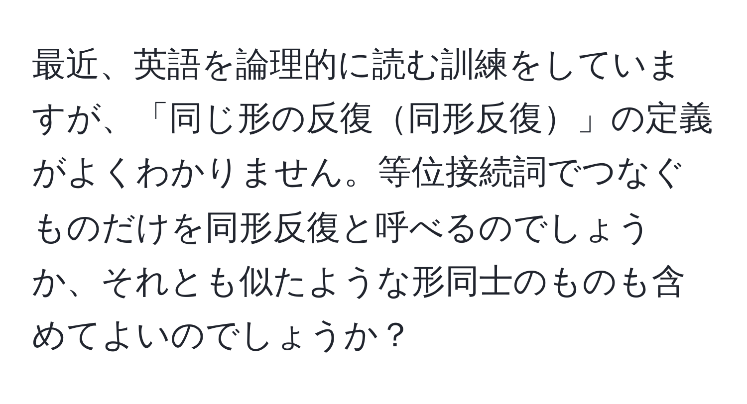 最近、英語を論理的に読む訓練をしていますが、「同じ形の反復同形反復」の定義がよくわかりません。等位接続詞でつなぐものだけを同形反復と呼べるのでしょうか、それとも似たような形同士のものも含めてよいのでしょうか？