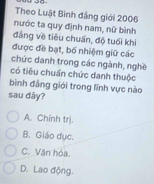 Theo Luật Bình đẳng giới 2006
nước ta quy định nam, nữ bình
đẳng về tiêu chuẩn, độ tuổi khi
được đề bạt, bố nhiệm giữ các
chức danh trong các ngành, nghề
có tiêu chuấn chức danh thuộc
bình đẳng giới trong lĩnh vực nào
sau đây?
A. Chính trị.
B. Giáo dục.
C. Văn hóa.
D. Lao động.