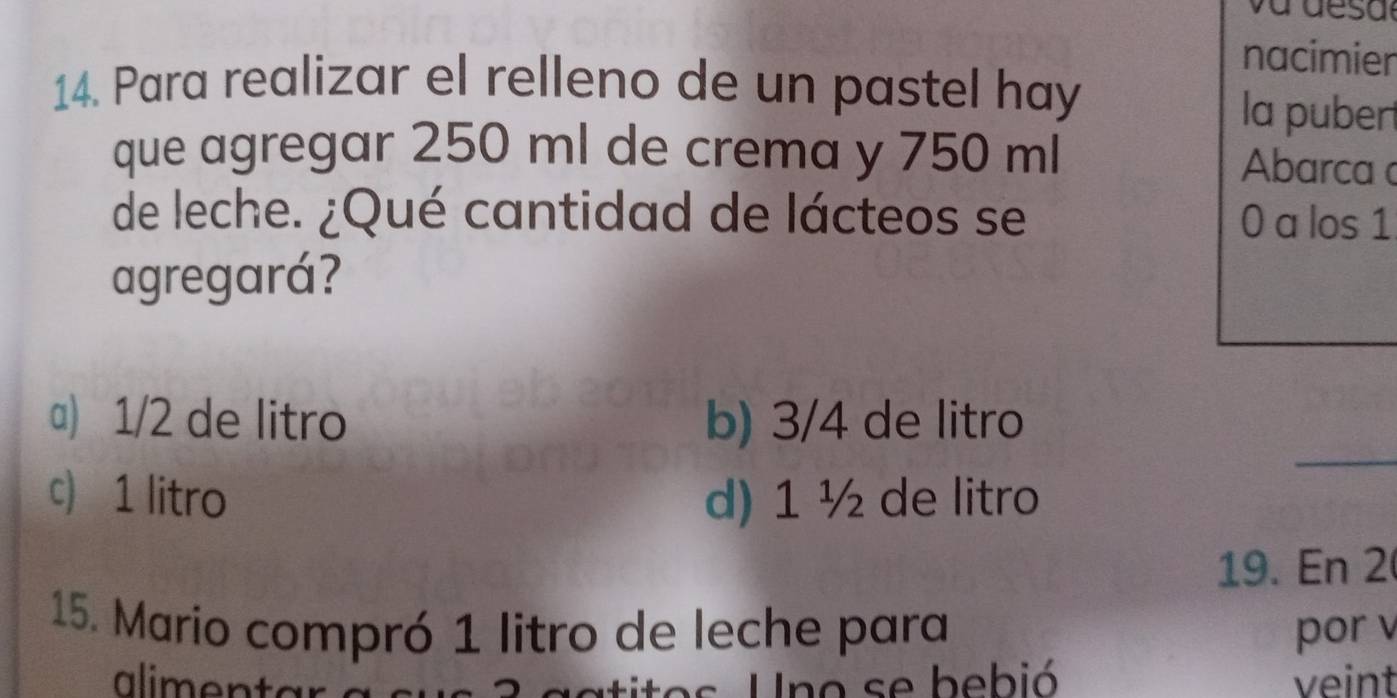 nacimier
14. Para realizar el relleno de un pastel hay
la pubert
que agregar 250 ml de crema y 750 ml Abarca 
de leche. ¿Qué cantidad de lácteos se 0 a los 1
agregará?
_
a) 1/2 de litro b) 3/4 de litro
c) 1 litro d) 1 ½ de litro
19. En 2
15. Mario compró 1 litro de leche para por v
aliment s Uno se bebió veint