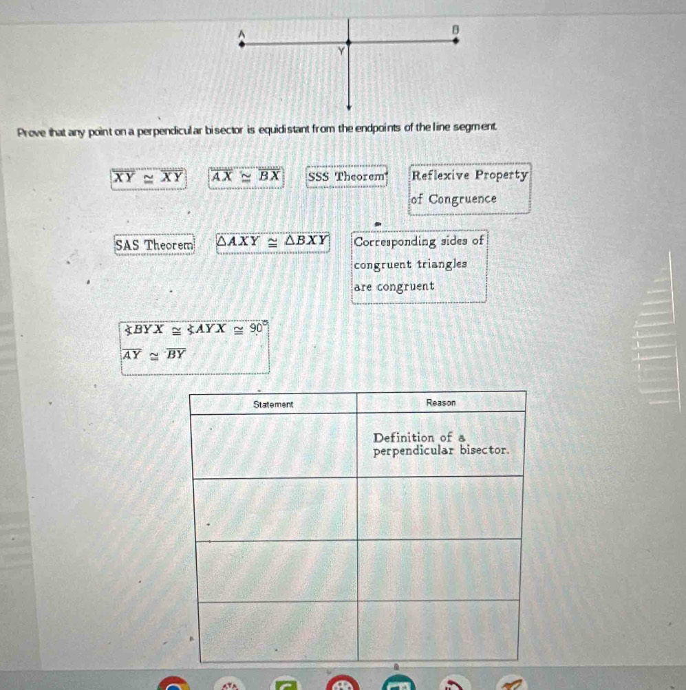 Prove that any point on a perpendicular bisector is equidistant from the endpoints of the line segment.
overline XY≌ overline XY overline AX≌ overline BX SSS Theorem'' Reflexive Property
of Congruence
SAS Theorem △ AXY≌ △ BXY Corresponding sides of
congruent triangles
are congruent
∠ BYX≌ ∠ AYX≌ 90°
overline AY≌ overline BY