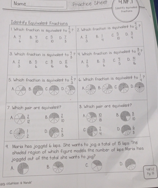 Name_ Practice Sheet 
Identify equivalent
fractions
Identify Equivalent Fractions
1. Which fraction is equivalent to  2/5  ? 2. Which fraction is equivalent to  9/12  ?
A. - B.  4/10  C.  5/10  D.  7/8  A.  2/3  B.  1/4  C.  5/10  D.  3/4 
3. Which fraction is equivalent to  4/8  ？ 4. Which fraction is equivalent to  8/10  ?
A.  2/3   5/6  C.  8/16  D.  12/16  A.  2/5  B.  3/6  C.  4/5  D.  H/16 
B.
5. Which fraction is equivalent to  2/3  ? 6. Which fraction is equivalent to  1/4  ?
A. B. C. D. A. B. C. D.
7. Which pair are equivalent? 8. Which pair are equivalent?
A.  2/12  B.  2/10  A.  10/18  B.  8/10 
C.  1/2  D.  2/8  C.  2/4  D.  6/8 
9. Maria has jogged 6 laps. She wants to jog a total of 15 laps. The
shaded region of which figure models the number of laps Maria has
jogged out of the total she wants to jog?
A.
B.
C. D.
4,NF,1-2
Pg 13
1013 ©Kathleen & Mande'