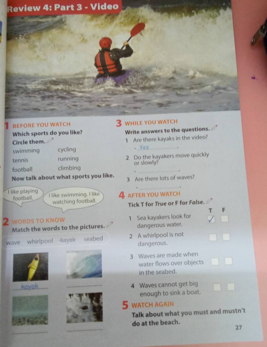 rt 3 - Video
Which sports do you like? Write answers to the qu
Circle them.
1 Are there kayaks in the video?
swimming cycling
-
_.
tennis running 2 Do the kayakers move quickly
football climbing or slowly?
-
.
Now talk about what sports you like.
3 Are there lots of waves?
_.
I like playing I like swimming. I like 4 AFTER YOU WATCH
football.
watching football.
Tick T for True or F for False.
T F
2 WORDS TO KNOW 1 Sea kayakers look for
Match the words to the pictures. dangerous water.
wave whirlpool kayak seabed 2 A whirlpool is not
dangerous.
3 Waves are made when
water flows over objects
in the seabed.
_kayak
_4 Waves cannot get big
enough to sink a boat.
5 WATCH AGAIN
Talk about what you must and mustn’t
do at the beach.
_
_
27