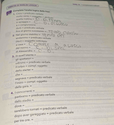 Unna 18 : 1 congloman indret) 
E=Escize dE AMAlIse logica 
Completa lanalisi logica delle frasi. 
' 
_ 
_ 
1 C'era = predicato verbale molto vento = seggetto + sinhuto 
_ 
in spiaggia - quella malitina =_ 
e = conglunzione 
durò = predicato verbale 
_ 
fino al giomo successivo. = 
_ 
2. Nel giorno stabilito 
andammo = predicato verbale 
(Noi) = soggetto sottinteso 
= casa =_ 
del nonno =_ 
_ 
di Alessandro. 
3. In quellistante -_ 
gli spettatori =_ 
udirono = predicato verbale 
il colpo = compl. oggetto 
dello starter =_ 
che =_ 
segnava = predicato verbale 
l'inizio = compl. oggetto 
della gara. =_ 
4. l concorrenti=_ 
_ 
partivano = predicato verbale 
_ 
dallo stadio = 
dove = 
sarebbero tornati = predicato verbale 
_ 
dopo aver gareggiato = predicato verbale 
per tre ore. =