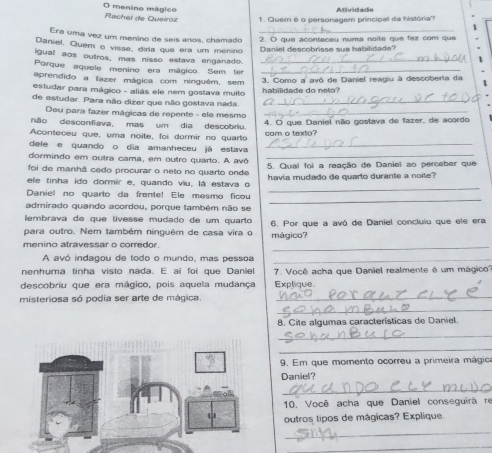 menino mágico
Rachel de Queiroz 1. Quem é o personagem principal da história? Atividade
Era uma vez um menino de seis años, chamado _2. O que aconteceu numa naite que fex com que
Daniel. Quem o visse, dira que era um menino
Daniel descobrisse sua habilidade?
igual aos outros, mas nisso estava enganado._
Porque aquele menino era mágico. Sem ter_
aprendido a lazer mágica com ninguêm, sem
estudar para mágico - aliás ele nem gostava muito  3. Como a avó de Daniel reagiu à descoberta da 1
de estudar. Para não dizer que não gostava nada. habilidade do neto?
Deu para fazer mágicas de repente - ele mesmo__
não desconfiava, mas um dia descobriu. 4. O que Daniel não gostava de fazer, de acordo
Aconteceu que, uma noite, foi dormir no quarto com o texto?
dele e quando o dia amanheceu já estava_
dormindo em outra cama, em outro quarto. A avô_
foi de manhã cedo procurar o neto no quarto onde 5. Qual foi a reação de Daniel ao perceber que
ele tinha ido dormir e, quando viu, lá estava o havia mudado de quarto durante a noite?
_
Daniel no quarto da frente! Ele mesmo ficou
_
admirado quando acordou, porque também não se
lembrava de que lívesse mudado de um quarto
para outro. Nem também ninguém de casa vira o mágico? 6. Por que a avô de Daniel concluíu que ele era
menino atravessar o corredor.
_
A avó indagou de todo o mundo, mas pessoa_
nenhuma tinha visto nada. E ai foi que Daniel 7. Você acha que Daniel realmente é um mágico'''
descobriu que era mágico, pois aquela mudança Explique.
misteriosa só podia ser arte de mágica.
_
_
8. Cite algumas características de Daniel.
_
_
9. Em que momento ocorreu a primeira mágica
Daniel?
_
10. Você acha que Daniel conseguirà re
outros tipos de mágicas? Explique.
_
_