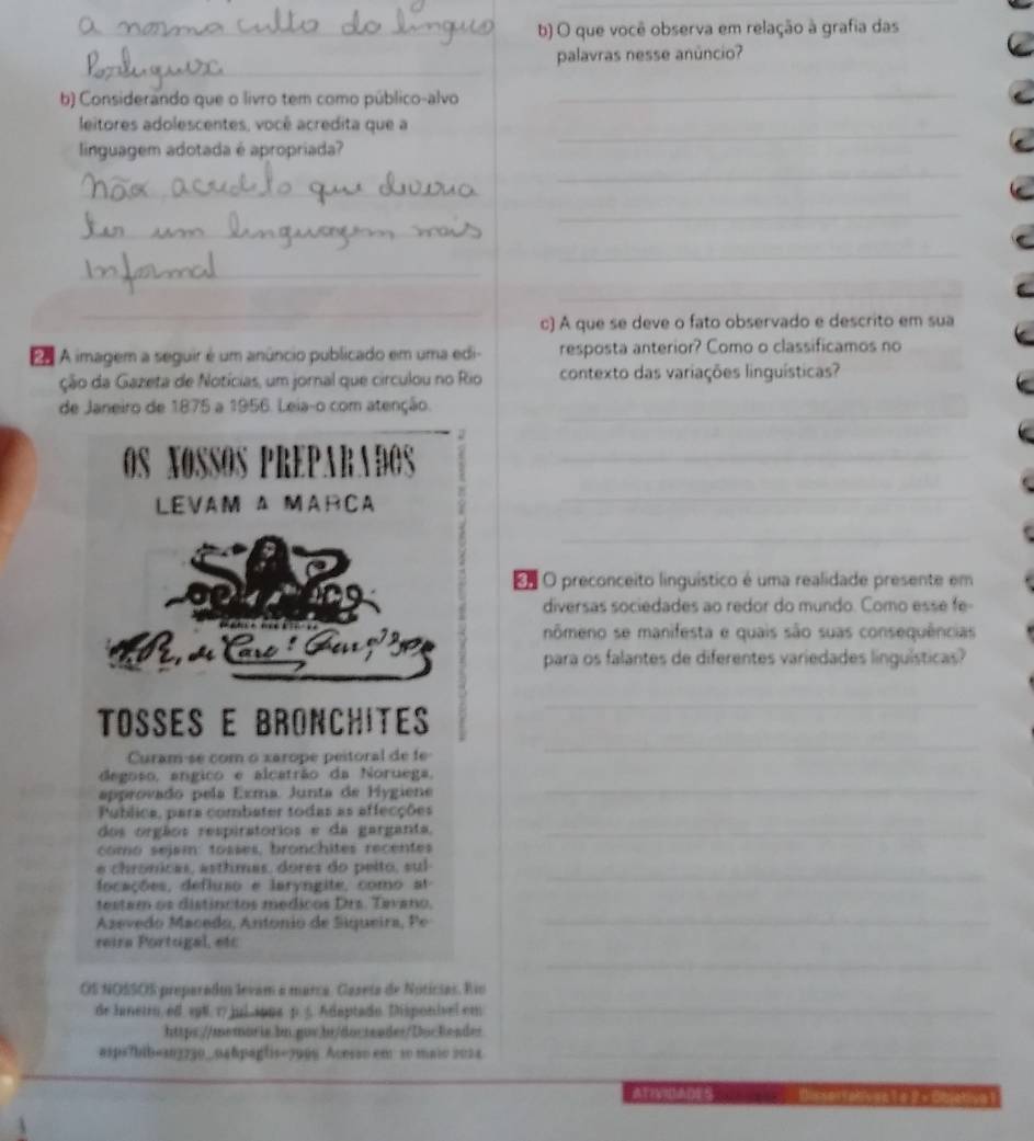 que você observa em relação à grafia das
_
_
_
_
palavras nesse anúncio?
b) Considerando que o livro tem como público-alvo
_
_
leitores adolescentes, você acredita que a
linguagem adotada é apropriada?
_
_
_
_
_
_
_
_
c) A que se deve o fato observado e descrito em sua
Eo A imagem a seguir é um anúncio publicado em uma edi- resposta anterior? Como o classificamos no
ção da Gazeta de Notícias, um jornal que circulou no Rio contexto das variações linquísticas?
de Janeiro de 1875 a 1956. Leia-o com atenção._
2
0s xossos PR D RADOS_
LEVAM Δ MARCA_
_
as
E O preconceito linguístico é uma realidade presente em
diversas sociedades ao redor do mundo. Como ess e f
   
nômeno se manifesta e quais são suas consequências
para os falantes de diferentes variedades linguísticas?
TOSSES E BRONCHITES
_
Curam-se com o xarope peitoral de fe
_
degoão, angico e alcatrão da Noruega,
approvado pela Exma. Junta de Hygiene
_
Publica, para combater todas as affecções
dos orgãos respiratorios e da garganta,_
como sejsm: tosses, bronchites recentes
e chrónicas, asthmas, dores do peito, sul_
focações, defluso e laryngite, como at
_
testam os distincios medicos Drs. Tavano,
Azevedo Macedo, Antonió de Siqueira, Pe
_
reira Portugal, etc
_
OS NOSSOS preparados levam a marca. Caseta de Noticias. Rio
de hanetro, ed. sp8. 17 jui sppa p. 5. Adaptado. Disponível em
https://memoris.bn.gov.bt/docreader/Dockeades
asps7bib=303230—04&pagtis=7008 Acoss0 em 10 maio 2024